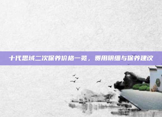 十代思域二次保养价格一览,费用明细与保养建议
