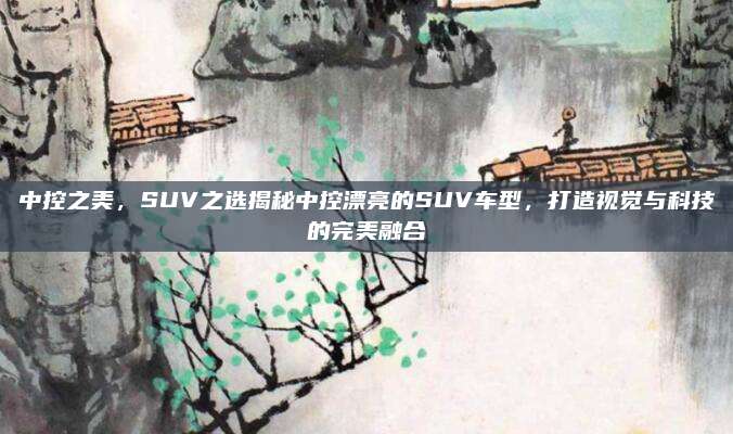 中控之美，SUV之选揭秘中控漂亮的SUV车型，打造视觉与科技的完美融合