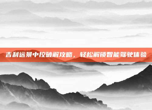 吉利远景中控破解攻略,轻松解锁智能驾驶体验