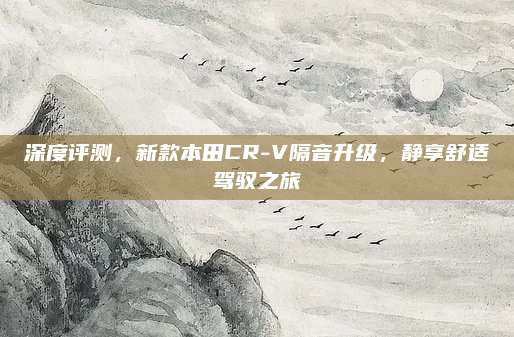 深度评测,新款本田CR-V隔音升级,静享舒适驾驭之旅