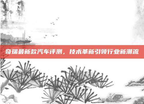 奇瑞最新款汽车评测，技术革新引领行业新潮流