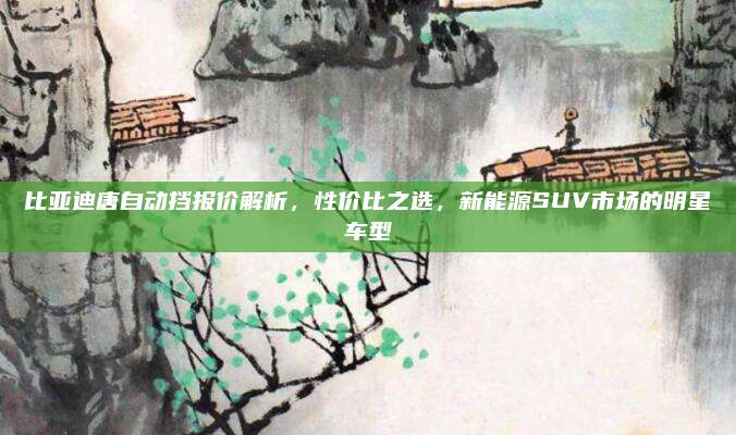 比亚迪唐自动挡报价解析,性价比之选,新能源SUV市场的明星车型