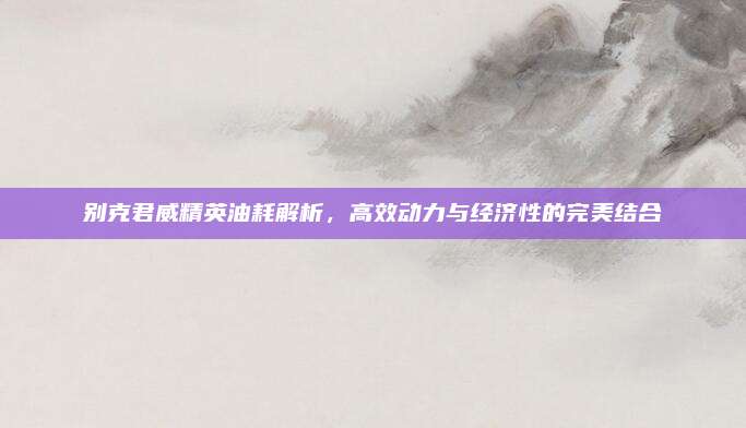 别克君威精英油耗解析，高效动力与经济性的完美结合