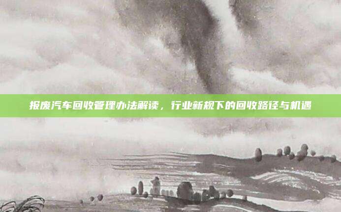 报废汽车回收管理办法解读,行业新规下的回收路径与机遇