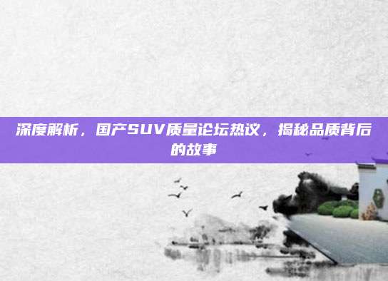 深度解析,国产SUV质量论坛热议,揭秘品质背后的故事