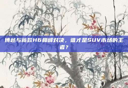 博越与新款H6巅峰对决,谁才是SUV市场的王者?