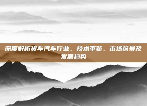 深度解析货车汽车行业,技术革新、市场前景及发展趋势