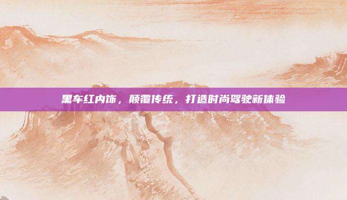 黑车红内饰,颠覆传统,打造时尚驾驶新体验