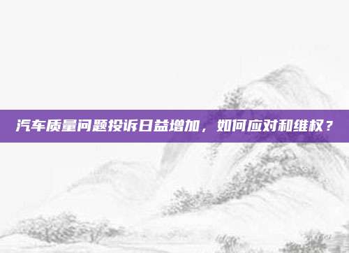 汽车质量问题投诉日益增加，如何应对和维权？