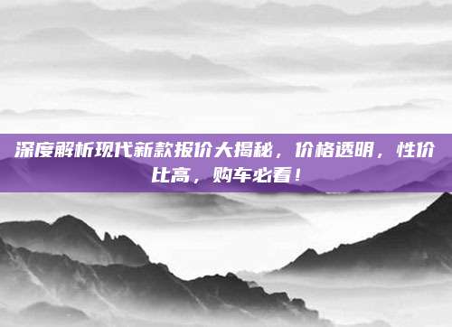 深度解析现代新款报价大揭秘,价格透明,性价比高,购车必看!