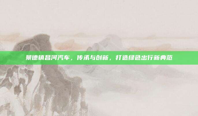 景德镇昌河汽车,传承与创新,打造绿色出行新典范
