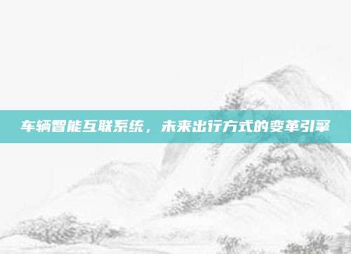 车辆智能互联系统,未来出行方式的变革引擎