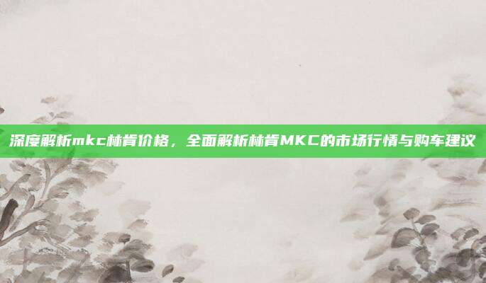 深度解析mkc林肯价格,全面解析林肯MKC的市场行情与购车建议