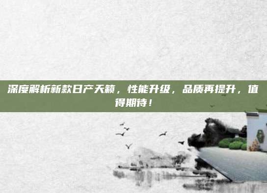 深度解析新款日产天籁,性能升级,品质再提升,值得期待!