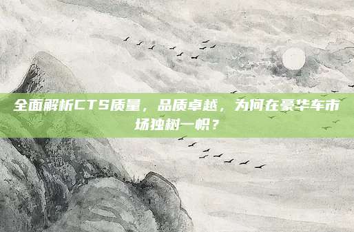 全面解析CTS质量,品质卓越,为何在豪华车市场独树一帜?
