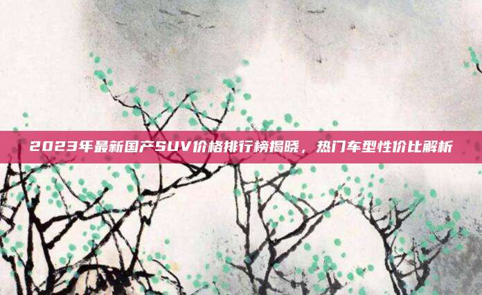 2023年最新国产SUV价格排行榜揭晓，热门车型性价比解析