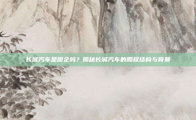 长城汽车是国企吗?揭秘长城汽车的股权结构与背景