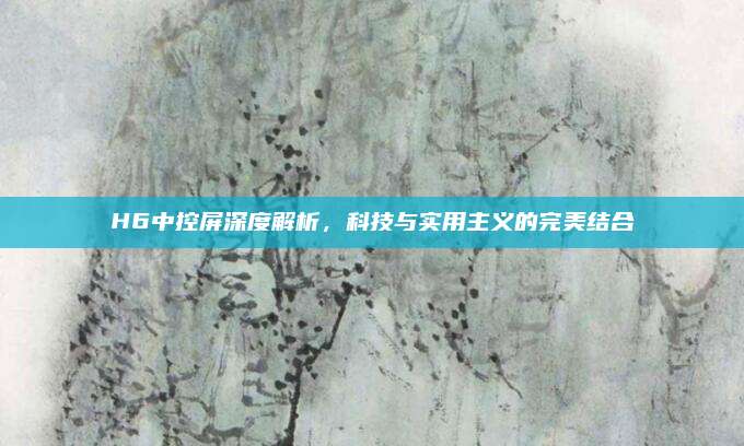H6中控屏深度解析，科技与实用主义的完美结合