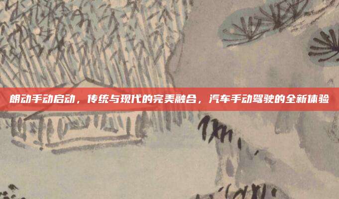 朗动手动启动，传统与现代的完美融合，汽车手动驾驶的全新体验