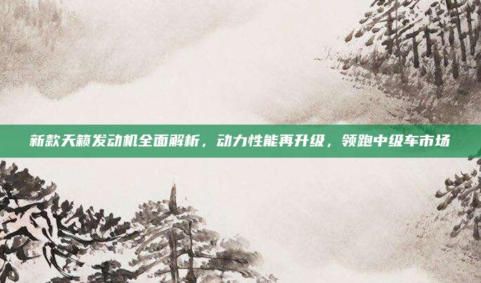 新款天籁发动机全面解析，动力性能再升级，领跑中级车市场