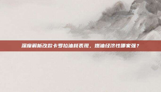 深度解析改款卡罗拉油耗表现,燃油经济性哪家强?