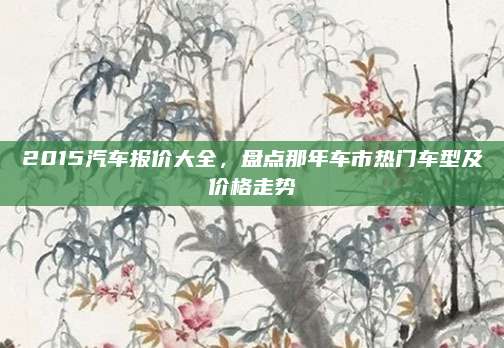 2015汽车报价大全,盘点那年车市热门车型及价格走势