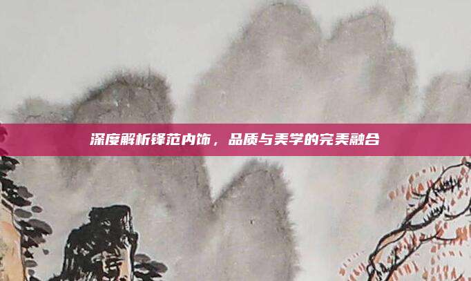 深度解析锋范内饰，品质与美学的完美融合