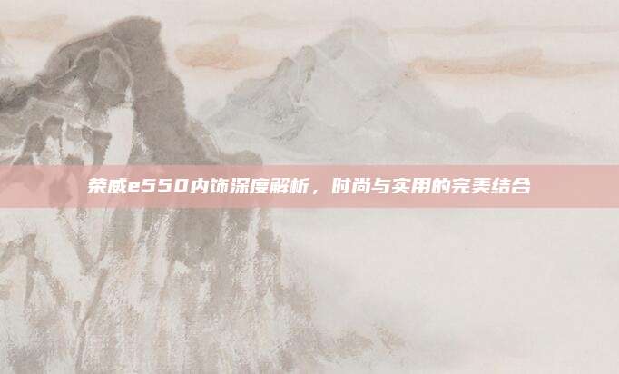 荣威e550内饰深度解析,时尚与实用的完美结合