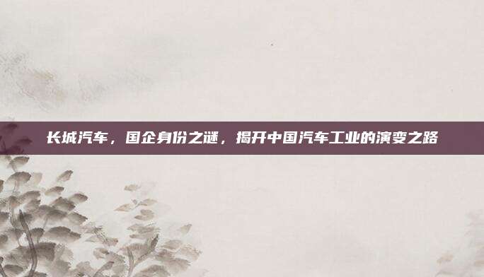 长城汽车,国企身份之谜,揭开中国汽车工业的演变之路