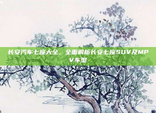 长安汽车七座大全，全面解析长安七座SUV及MPV车型