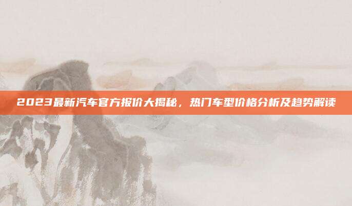 2023最新汽车官方报价大揭秘，热门车型价格分析及趋势解读