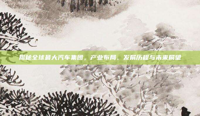 揭秘全球最大汽车集团,产业布局、发展历程与未来展望