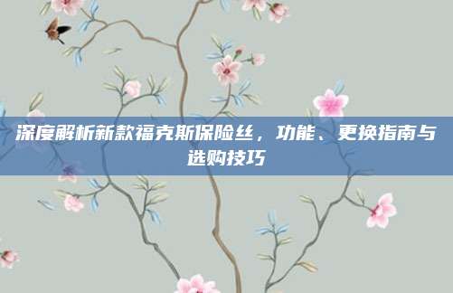 深度解析新款福克斯保险丝，功能、更换指南与选购技巧