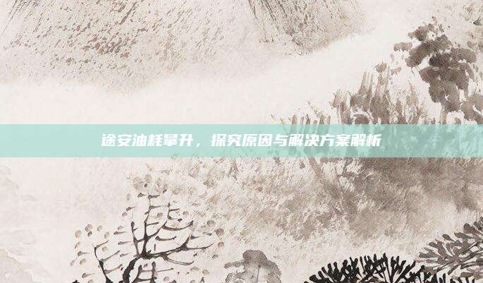 途安油耗攀升，探究原因与解决方案解析