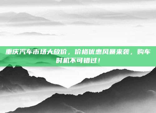 重庆汽车市场大放价,价格优惠风暴来袭,购车时机不可错过!