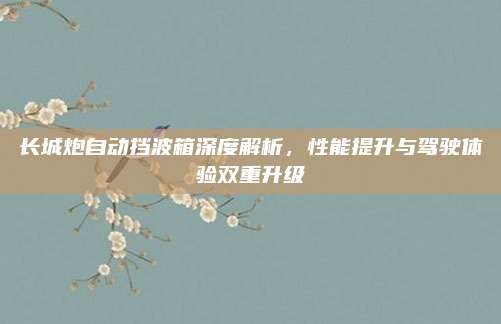 长城炮自动挡波箱深度解析,性能提升与驾驶体验双重升级