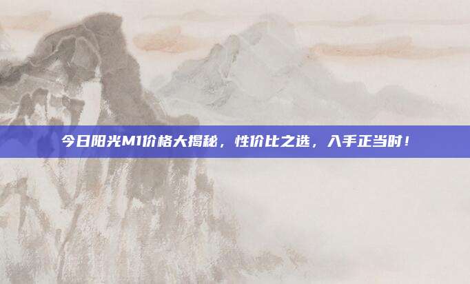 今日阳光M1价格大揭秘，性价比之选，入手正当时！