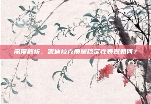 深度解析,凯迪拉克质量稳定性表现如何?