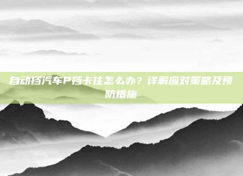 自动挡汽车P挡卡住怎么办？详解应对策略及预防措施