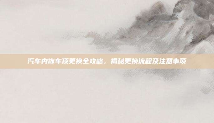 汽车内饰车顶更换全攻略，揭秘更换流程及注意事项