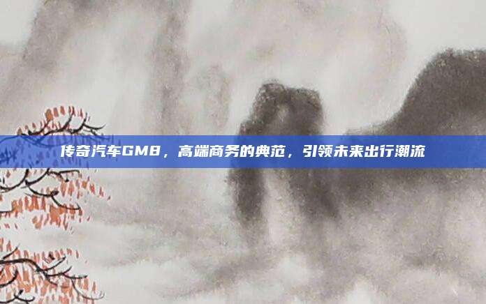传奇汽车GM8,高端商务的典范,引领未来出行潮流