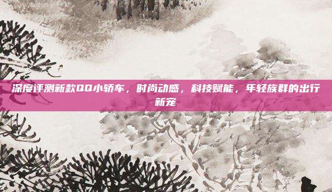 深度评测新款QQ小轿车，时尚动感，科技赋能，年轻族群的出行新宠