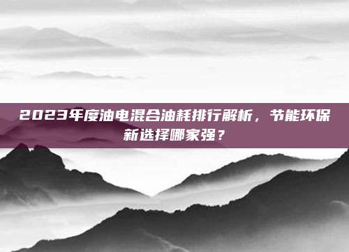 2023年度油电混合油耗排行解析，节能环保新选择哪家强？