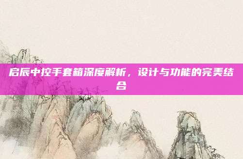 启辰中控手套箱深度解析，设计与功能的完美结合