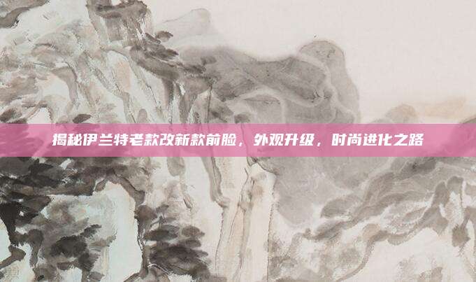 揭秘伊兰特老款改新款前脸,外观升级,时尚进化之路