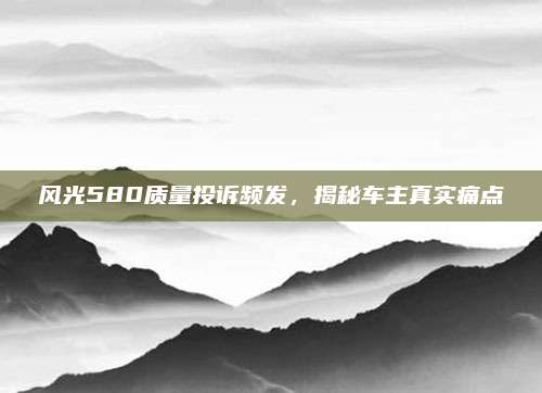 风光580质量投诉频发,揭秘车主真实痛点