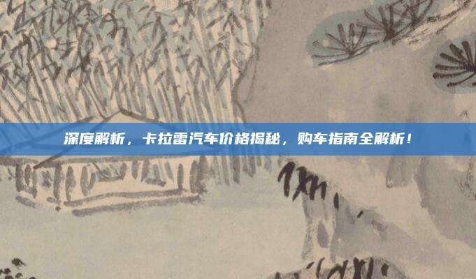 深度解析,卡拉雷汽车价格揭秘,购车指南全解析!