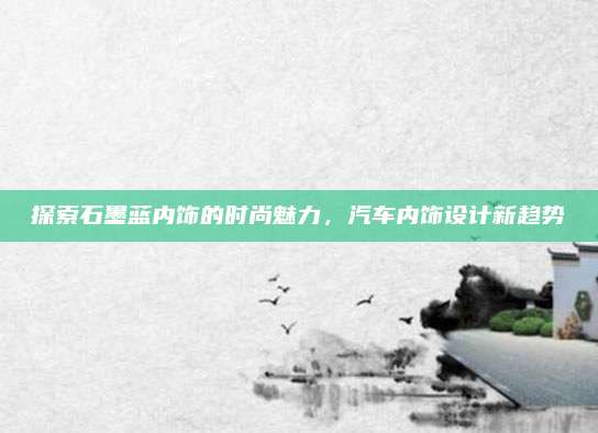 探索石墨蓝内饰的时尚魅力，汽车内饰设计新趋势