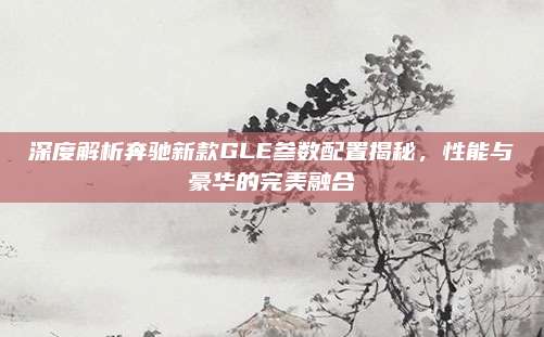 深度解析奔驰新款GLE参数配置揭秘,性能与豪华的完美融合