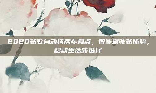2020新款自动挡房车盘点,智能驾驶新体验,移动生活新选择